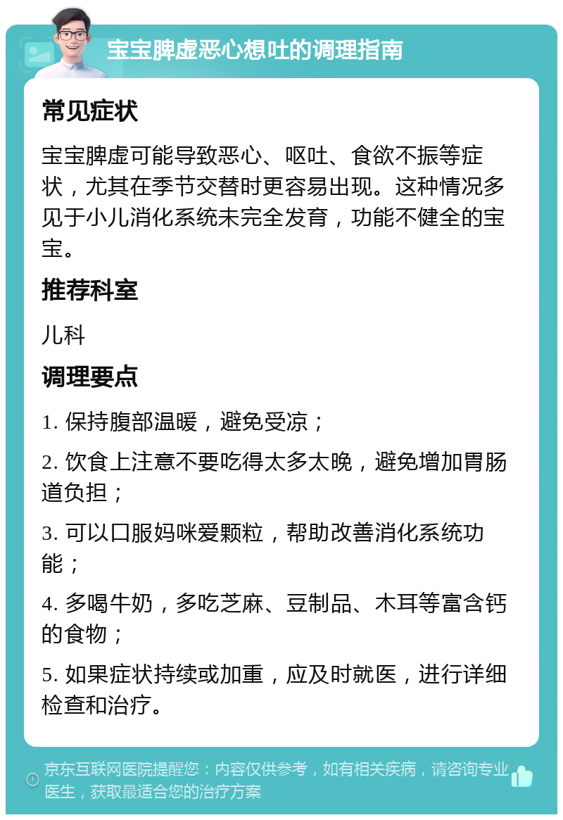 宝宝脾虚恶心想吐的调理指南 常见症状 宝宝脾虚可能导致恶心、呕吐、食欲不振等症状，尤其在季节交替时更容易出现。这种情况多见于小儿消化系统未完全发育，功能不健全的宝宝。 推荐科室 儿科 调理要点 1. 保持腹部温暖，避免受凉； 2. 饮食上注意不要吃得太多太晚，避免增加胃肠道负担； 3. 可以口服妈咪爱颗粒，帮助改善消化系统功能； 4. 多喝牛奶，多吃芝麻、豆制品、木耳等富含钙的食物； 5. 如果症状持续或加重，应及时就医，进行详细检查和治疗。