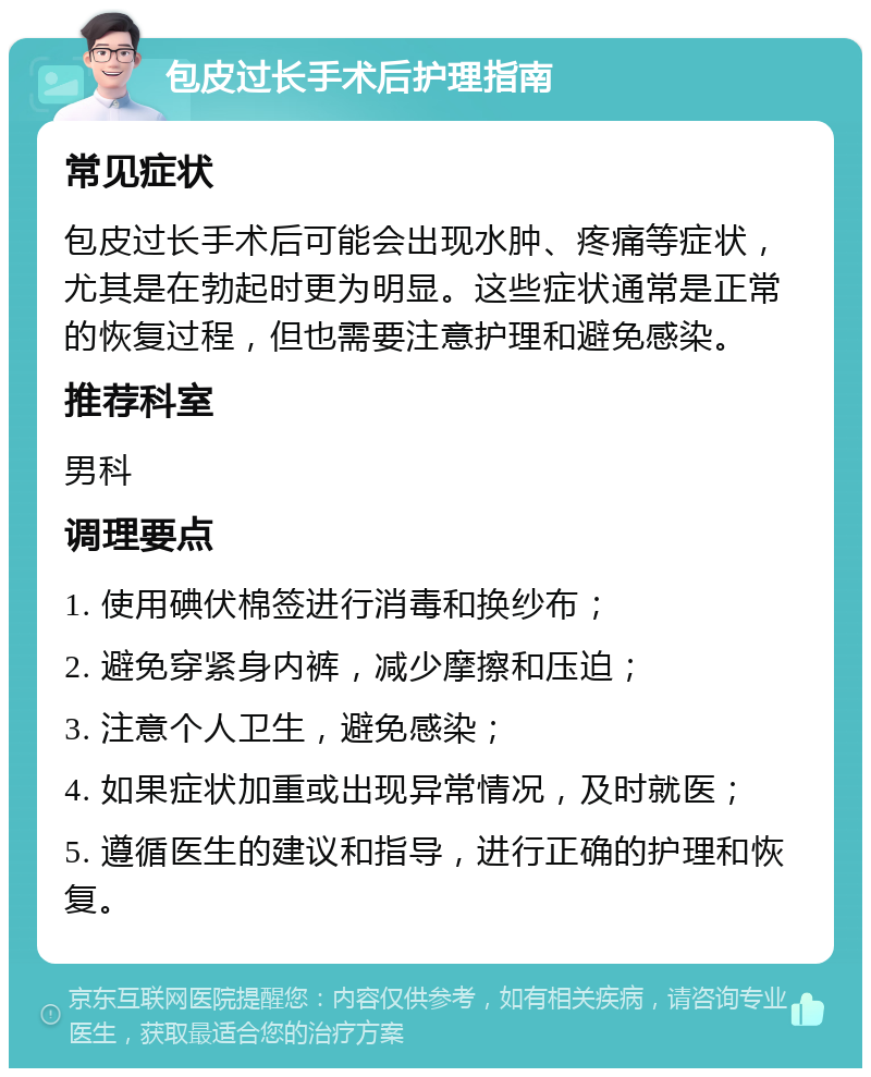 包皮过长手术后护理指南 常见症状 包皮过长手术后可能会出现水肿、疼痛等症状，尤其是在勃起时更为明显。这些症状通常是正常的恢复过程，但也需要注意护理和避免感染。 推荐科室 男科 调理要点 1. 使用碘伏棉签进行消毒和换纱布； 2. 避免穿紧身内裤，减少摩擦和压迫； 3. 注意个人卫生，避免感染； 4. 如果症状加重或出现异常情况，及时就医； 5. 遵循医生的建议和指导，进行正确的护理和恢复。