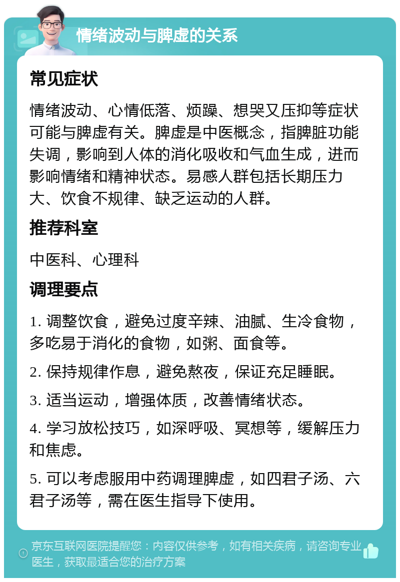 情绪波动与脾虚的关系 常见症状 情绪波动、心情低落、烦躁、想哭又压抑等症状可能与脾虚有关。脾虚是中医概念，指脾脏功能失调，影响到人体的消化吸收和气血生成，进而影响情绪和精神状态。易感人群包括长期压力大、饮食不规律、缺乏运动的人群。 推荐科室 中医科、心理科 调理要点 1. 调整饮食，避免过度辛辣、油腻、生冷食物，多吃易于消化的食物，如粥、面食等。 2. 保持规律作息，避免熬夜，保证充足睡眠。 3. 适当运动，增强体质，改善情绪状态。 4. 学习放松技巧，如深呼吸、冥想等，缓解压力和焦虑。 5. 可以考虑服用中药调理脾虚，如四君子汤、六君子汤等，需在医生指导下使用。