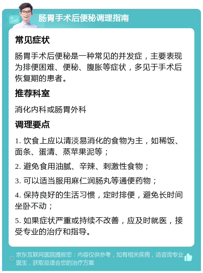 肠胃手术后便秘调理指南 常见症状 肠胃手术后便秘是一种常见的并发症，主要表现为排便困难、便秘、腹胀等症状，多见于手术后恢复期的患者。 推荐科室 消化内科或肠胃外科 调理要点 1. 饮食上应以清淡易消化的食物为主，如稀饭、面条、蛋清、蒸苹果泥等； 2. 避免食用油腻、辛辣、刺激性食物； 3. 可以适当服用麻仁润肠丸等通便药物； 4. 保持良好的生活习惯，定时排便，避免长时间坐卧不动； 5. 如果症状严重或持续不改善，应及时就医，接受专业的治疗和指导。