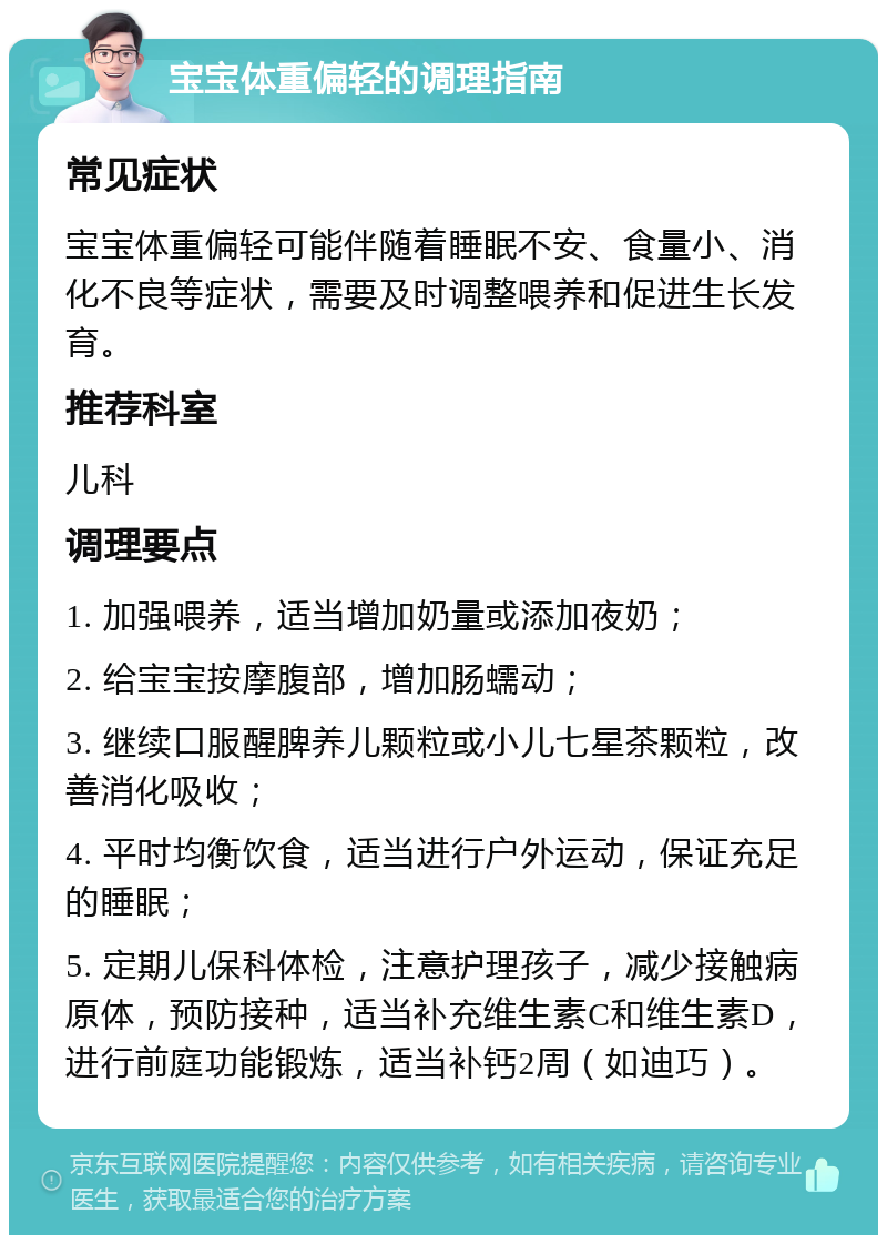 宝宝体重偏轻的调理指南 常见症状 宝宝体重偏轻可能伴随着睡眠不安、食量小、消化不良等症状，需要及时调整喂养和促进生长发育。 推荐科室 儿科 调理要点 1. 加强喂养，适当增加奶量或添加夜奶； 2. 给宝宝按摩腹部，增加肠蠕动； 3. 继续口服醒脾养儿颗粒或小儿七星茶颗粒，改善消化吸收； 4. 平时均衡饮食，适当进行户外运动，保证充足的睡眠； 5. 定期儿保科体检，注意护理孩子，减少接触病原体，预防接种，适当补充维生素C和维生素D，进行前庭功能锻炼，适当补钙2周（如迪巧）。