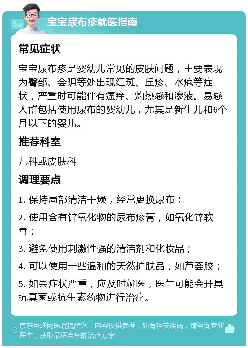 宝宝尿布疹就医指南 常见症状 宝宝尿布疹是婴幼儿常见的皮肤问题，主要表现为臀部、会阴等处出现红斑、丘疹、水疱等症状，严重时可能伴有瘙痒、灼热感和渗液。易感人群包括使用尿布的婴幼儿，尤其是新生儿和6个月以下的婴儿。 推荐科室 儿科或皮肤科 调理要点 1. 保持局部清洁干燥，经常更换尿布； 2. 使用含有锌氧化物的尿布疹膏，如氧化锌软膏； 3. 避免使用刺激性强的清洁剂和化妆品； 4. 可以使用一些温和的天然护肤品，如芦荟胶； 5. 如果症状严重，应及时就医，医生可能会开具抗真菌或抗生素药物进行治疗。