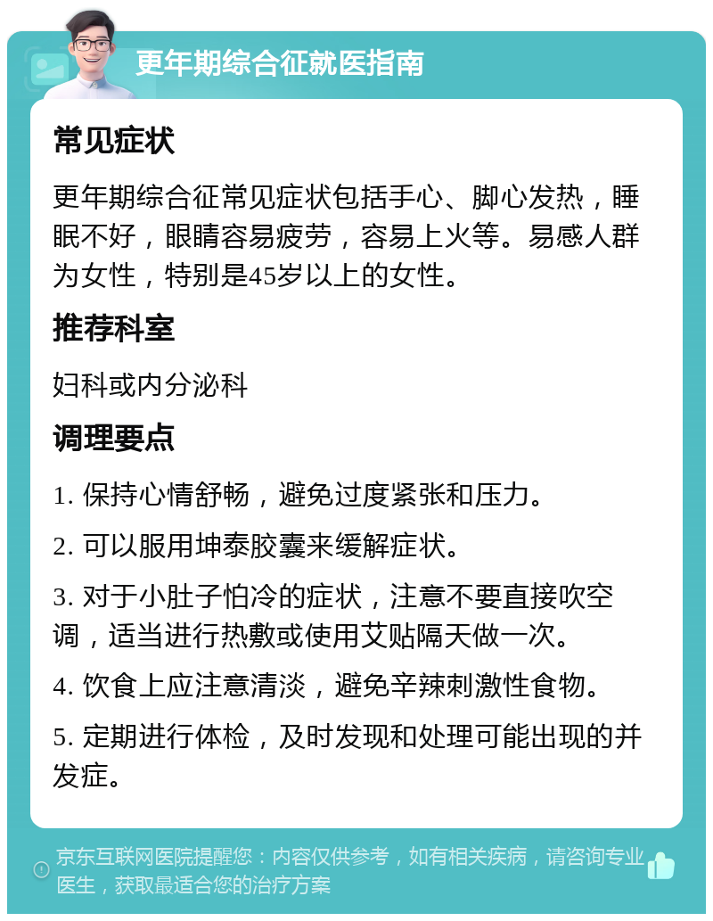 更年期综合征就医指南 常见症状 更年期综合征常见症状包括手心、脚心发热，睡眠不好，眼睛容易疲劳，容易上火等。易感人群为女性，特别是45岁以上的女性。 推荐科室 妇科或内分泌科 调理要点 1. 保持心情舒畅，避免过度紧张和压力。 2. 可以服用坤泰胶囊来缓解症状。 3. 对于小肚子怕冷的症状，注意不要直接吹空调，适当进行热敷或使用艾贴隔天做一次。 4. 饮食上应注意清淡，避免辛辣刺激性食物。 5. 定期进行体检，及时发现和处理可能出现的并发症。