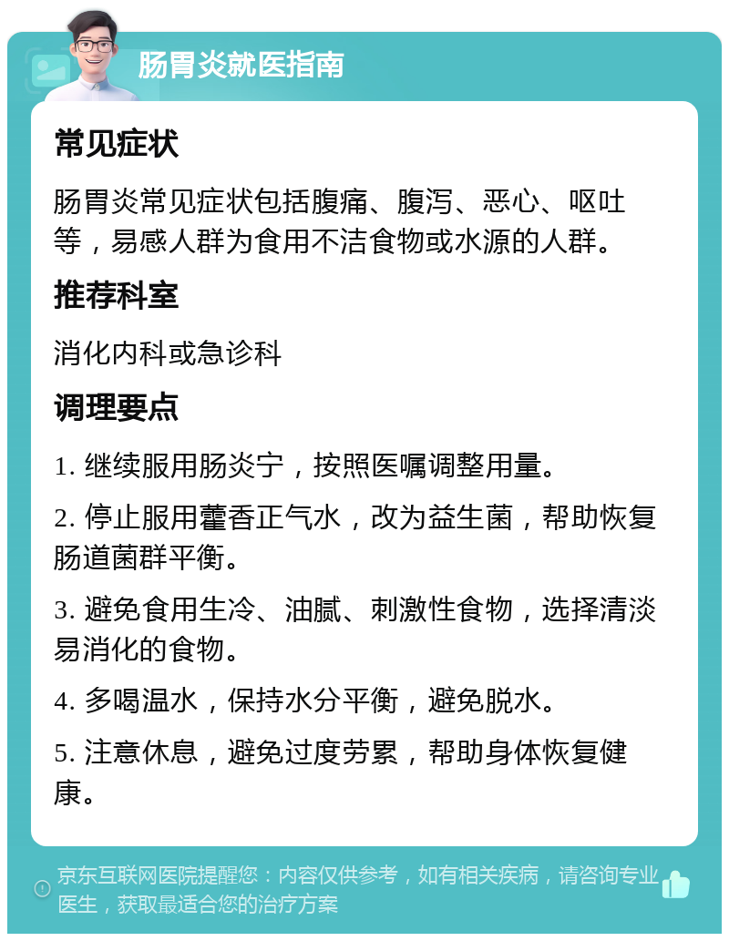 肠胃炎就医指南 常见症状 肠胃炎常见症状包括腹痛、腹泻、恶心、呕吐等，易感人群为食用不洁食物或水源的人群。 推荐科室 消化内科或急诊科 调理要点 1. 继续服用肠炎宁，按照医嘱调整用量。 2. 停止服用藿香正气水，改为益生菌，帮助恢复肠道菌群平衡。 3. 避免食用生冷、油腻、刺激性食物，选择清淡易消化的食物。 4. 多喝温水，保持水分平衡，避免脱水。 5. 注意休息，避免过度劳累，帮助身体恢复健康。