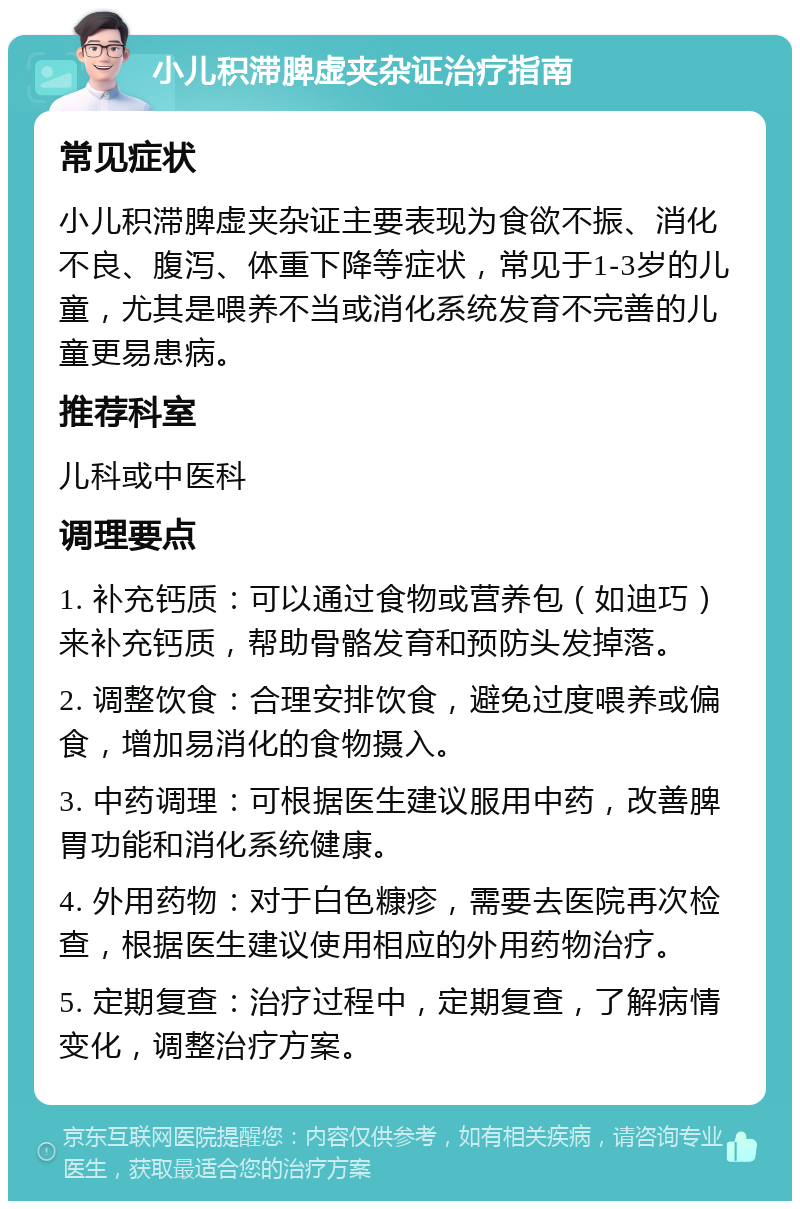 小儿积滞脾虚夹杂证治疗指南 常见症状 小儿积滞脾虚夹杂证主要表现为食欲不振、消化不良、腹泻、体重下降等症状，常见于1-3岁的儿童，尤其是喂养不当或消化系统发育不完善的儿童更易患病。 推荐科室 儿科或中医科 调理要点 1. 补充钙质：可以通过食物或营养包（如迪巧）来补充钙质，帮助骨骼发育和预防头发掉落。 2. 调整饮食：合理安排饮食，避免过度喂养或偏食，增加易消化的食物摄入。 3. 中药调理：可根据医生建议服用中药，改善脾胃功能和消化系统健康。 4. 外用药物：对于白色糠疹，需要去医院再次检查，根据医生建议使用相应的外用药物治疗。 5. 定期复查：治疗过程中，定期复查，了解病情变化，调整治疗方案。