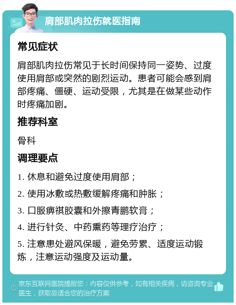 肩部肌肉拉伤就医指南 常见症状 肩部肌肉拉伤常见于长时间保持同一姿势、过度使用肩部或突然的剧烈运动。患者可能会感到肩部疼痛、僵硬、运动受限，尤其是在做某些动作时疼痛加剧。 推荐科室 骨科 调理要点 1. 休息和避免过度使用肩部； 2. 使用冰敷或热敷缓解疼痛和肿胀； 3. 口服痹祺胶囊和外擦青鹏软膏； 4. 进行针灸、中药熏药等理疗治疗； 5. 注意患处避风保暖，避免劳累、适度运动锻炼，注意运动强度及运动量。