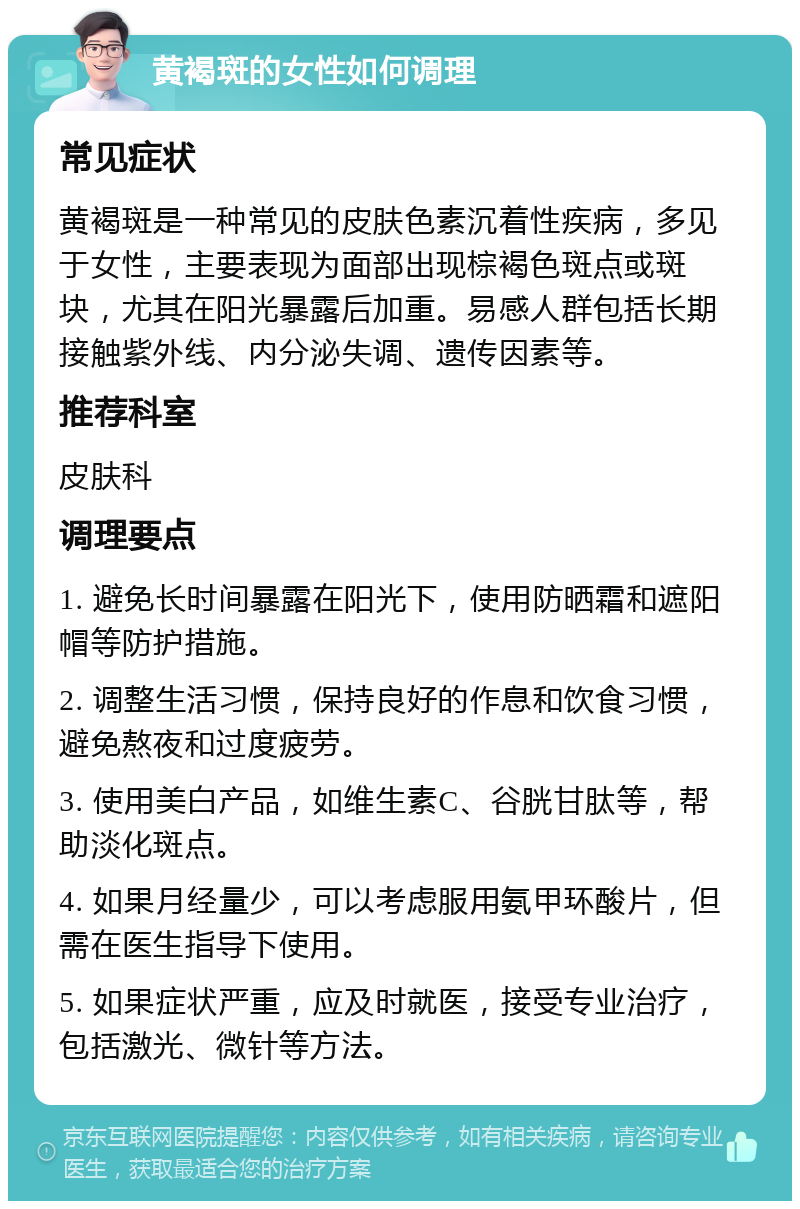 黄褐斑的女性如何调理 常见症状 黄褐斑是一种常见的皮肤色素沉着性疾病，多见于女性，主要表现为面部出现棕褐色斑点或斑块，尤其在阳光暴露后加重。易感人群包括长期接触紫外线、内分泌失调、遗传因素等。 推荐科室 皮肤科 调理要点 1. 避免长时间暴露在阳光下，使用防晒霜和遮阳帽等防护措施。 2. 调整生活习惯，保持良好的作息和饮食习惯，避免熬夜和过度疲劳。 3. 使用美白产品，如维生素C、谷胱甘肽等，帮助淡化斑点。 4. 如果月经量少，可以考虑服用氨甲环酸片，但需在医生指导下使用。 5. 如果症状严重，应及时就医，接受专业治疗，包括激光、微针等方法。