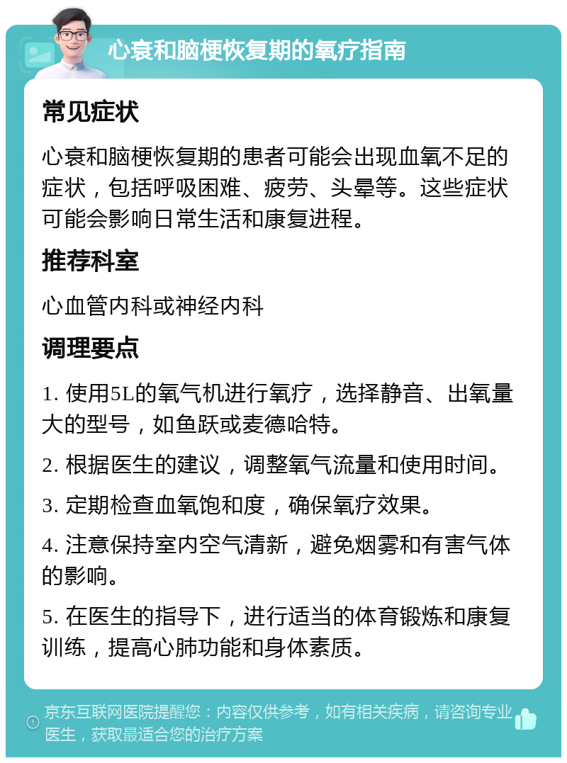 心衰和脑梗恢复期的氧疗指南 常见症状 心衰和脑梗恢复期的患者可能会出现血氧不足的症状，包括呼吸困难、疲劳、头晕等。这些症状可能会影响日常生活和康复进程。 推荐科室 心血管内科或神经内科 调理要点 1. 使用5L的氧气机进行氧疗，选择静音、出氧量大的型号，如鱼跃或麦德哈特。 2. 根据医生的建议，调整氧气流量和使用时间。 3. 定期检查血氧饱和度，确保氧疗效果。 4. 注意保持室内空气清新，避免烟雾和有害气体的影响。 5. 在医生的指导下，进行适当的体育锻炼和康复训练，提高心肺功能和身体素质。