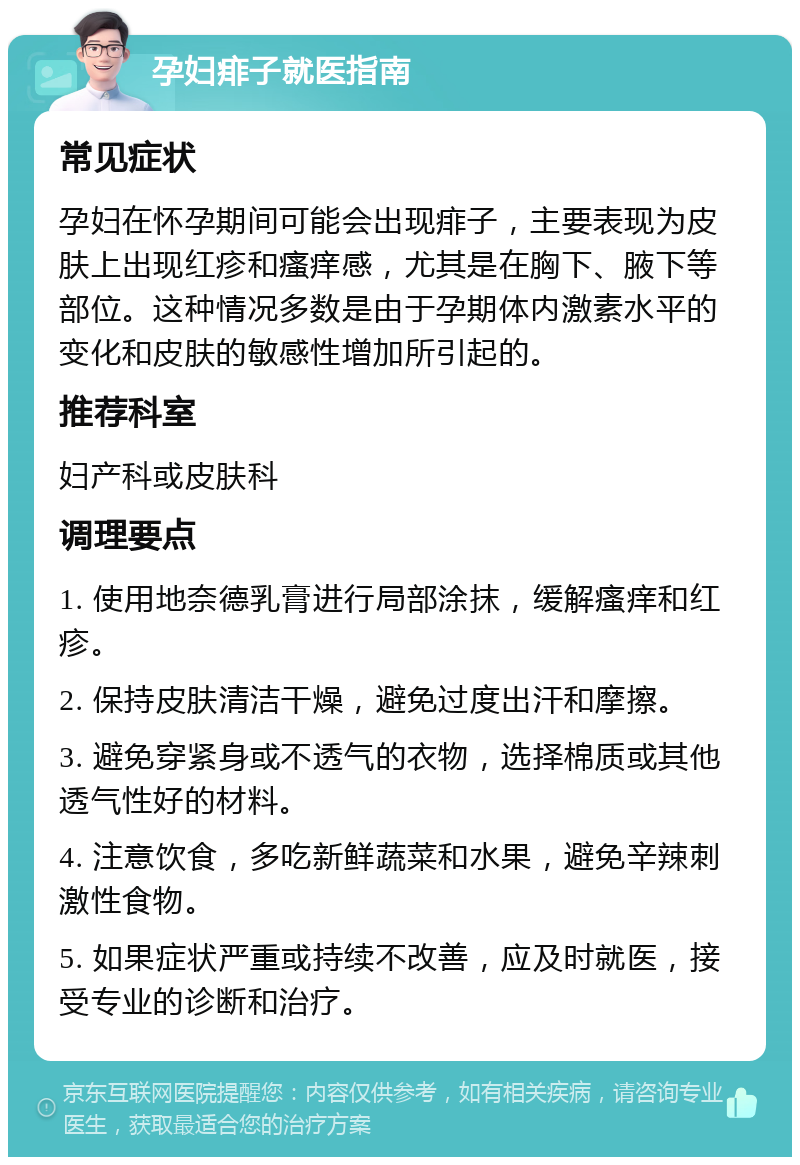 孕妇痱子就医指南 常见症状 孕妇在怀孕期间可能会出现痱子，主要表现为皮肤上出现红疹和瘙痒感，尤其是在胸下、腋下等部位。这种情况多数是由于孕期体内激素水平的变化和皮肤的敏感性增加所引起的。 推荐科室 妇产科或皮肤科 调理要点 1. 使用地奈德乳膏进行局部涂抹，缓解瘙痒和红疹。 2. 保持皮肤清洁干燥，避免过度出汗和摩擦。 3. 避免穿紧身或不透气的衣物，选择棉质或其他透气性好的材料。 4. 注意饮食，多吃新鲜蔬菜和水果，避免辛辣刺激性食物。 5. 如果症状严重或持续不改善，应及时就医，接受专业的诊断和治疗。