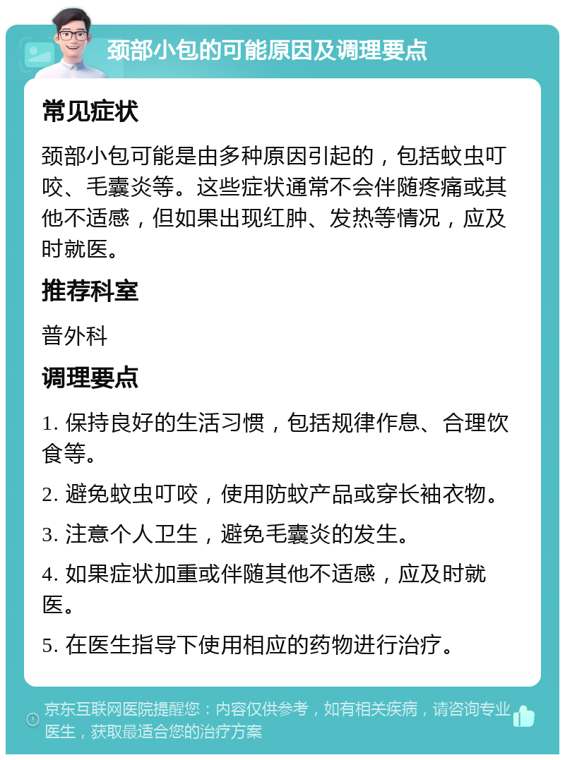 颈部小包的可能原因及调理要点 常见症状 颈部小包可能是由多种原因引起的，包括蚊虫叮咬、毛囊炎等。这些症状通常不会伴随疼痛或其他不适感，但如果出现红肿、发热等情况，应及时就医。 推荐科室 普外科 调理要点 1. 保持良好的生活习惯，包括规律作息、合理饮食等。 2. 避免蚊虫叮咬，使用防蚊产品或穿长袖衣物。 3. 注意个人卫生，避免毛囊炎的发生。 4. 如果症状加重或伴随其他不适感，应及时就医。 5. 在医生指导下使用相应的药物进行治疗。