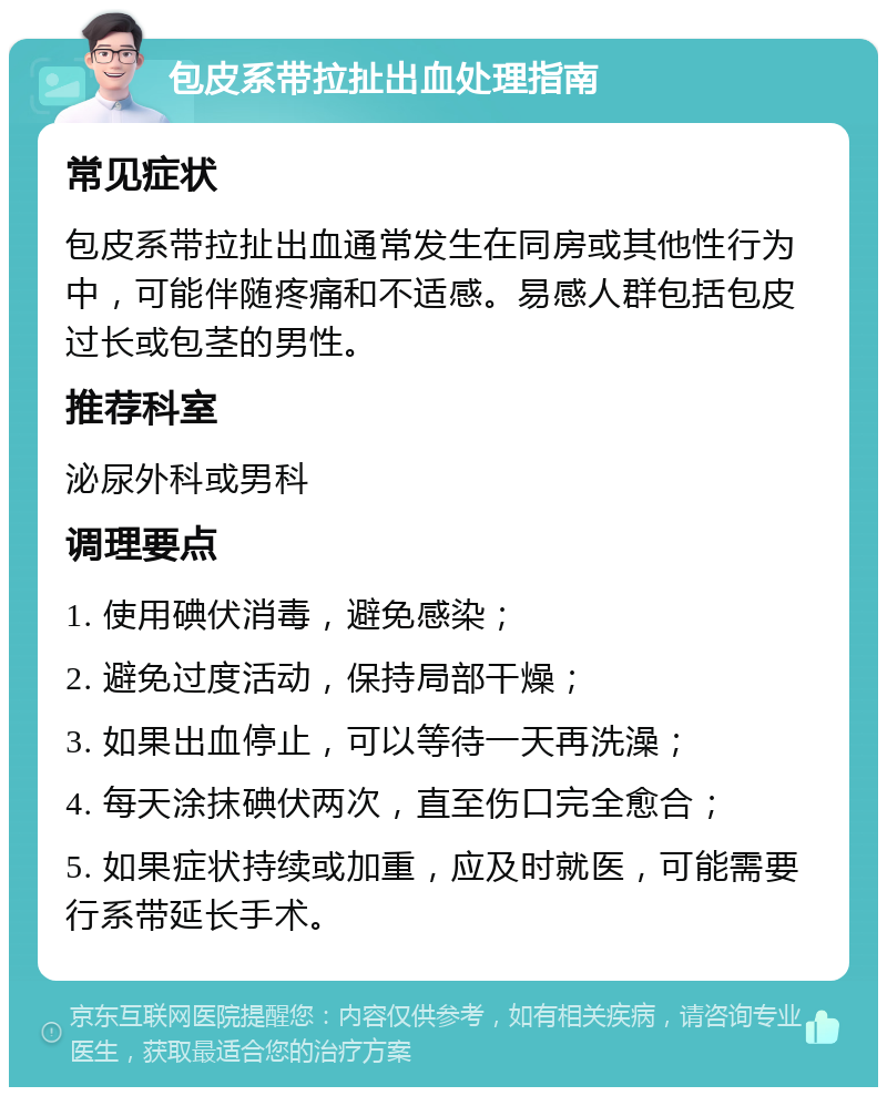 包皮系带拉扯出血处理指南 常见症状 包皮系带拉扯出血通常发生在同房或其他性行为中，可能伴随疼痛和不适感。易感人群包括包皮过长或包茎的男性。 推荐科室 泌尿外科或男科 调理要点 1. 使用碘伏消毒，避免感染； 2. 避免过度活动，保持局部干燥； 3. 如果出血停止，可以等待一天再洗澡； 4. 每天涂抹碘伏两次，直至伤口完全愈合； 5. 如果症状持续或加重，应及时就医，可能需要行系带延长手术。