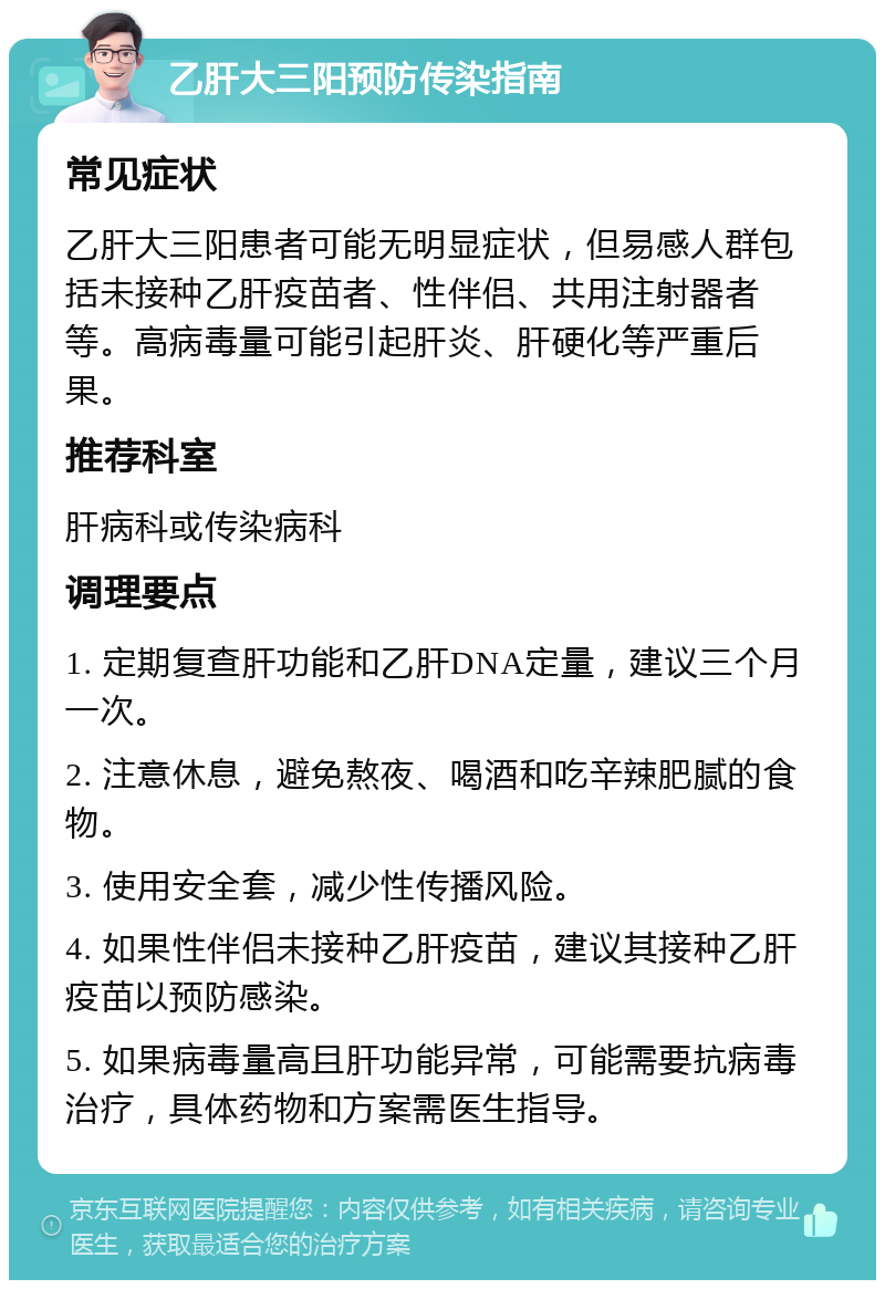 乙肝大三阳预防传染指南 常见症状 乙肝大三阳患者可能无明显症状，但易感人群包括未接种乙肝疫苗者、性伴侣、共用注射器者等。高病毒量可能引起肝炎、肝硬化等严重后果。 推荐科室 肝病科或传染病科 调理要点 1. 定期复查肝功能和乙肝DNA定量，建议三个月一次。 2. 注意休息，避免熬夜、喝酒和吃辛辣肥腻的食物。 3. 使用安全套，减少性传播风险。 4. 如果性伴侣未接种乙肝疫苗，建议其接种乙肝疫苗以预防感染。 5. 如果病毒量高且肝功能异常，可能需要抗病毒治疗，具体药物和方案需医生指导。