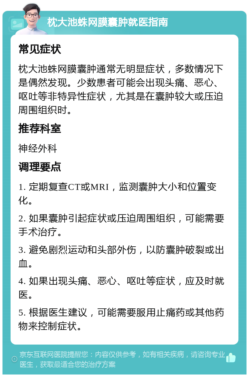 枕大池蛛网膜囊肿就医指南 常见症状 枕大池蛛网膜囊肿通常无明显症状，多数情况下是偶然发现。少数患者可能会出现头痛、恶心、呕吐等非特异性症状，尤其是在囊肿较大或压迫周围组织时。 推荐科室 神经外科 调理要点 1. 定期复查CT或MRI，监测囊肿大小和位置变化。 2. 如果囊肿引起症状或压迫周围组织，可能需要手术治疗。 3. 避免剧烈运动和头部外伤，以防囊肿破裂或出血。 4. 如果出现头痛、恶心、呕吐等症状，应及时就医。 5. 根据医生建议，可能需要服用止痛药或其他药物来控制症状。