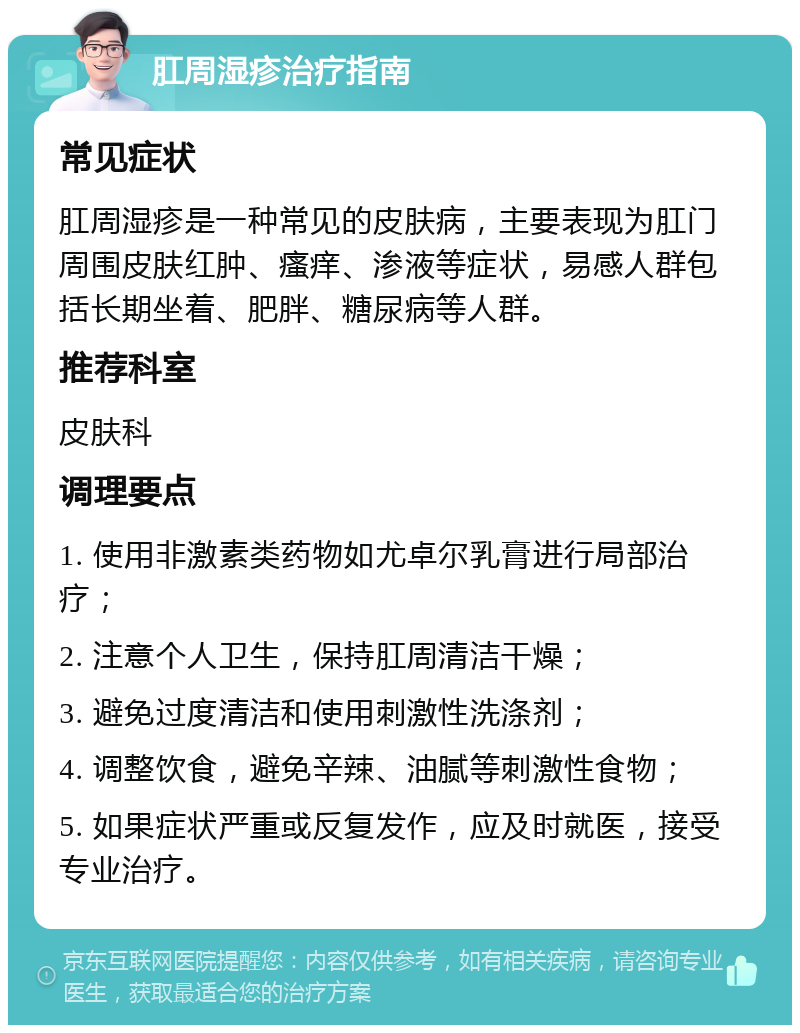 肛周湿疹治疗指南 常见症状 肛周湿疹是一种常见的皮肤病，主要表现为肛门周围皮肤红肿、瘙痒、渗液等症状，易感人群包括长期坐着、肥胖、糖尿病等人群。 推荐科室 皮肤科 调理要点 1. 使用非激素类药物如尤卓尔乳膏进行局部治疗； 2. 注意个人卫生，保持肛周清洁干燥； 3. 避免过度清洁和使用刺激性洗涤剂； 4. 调整饮食，避免辛辣、油腻等刺激性食物； 5. 如果症状严重或反复发作，应及时就医，接受专业治疗。