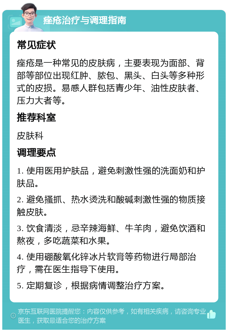 痤疮治疗与调理指南 常见症状 痤疮是一种常见的皮肤病，主要表现为面部、背部等部位出现红肿、脓包、黑头、白头等多种形式的皮损。易感人群包括青少年、油性皮肤者、压力大者等。 推荐科室 皮肤科 调理要点 1. 使用医用护肤品，避免刺激性强的洗面奶和护肤品。 2. 避免搔抓、热水烫洗和酸碱刺激性强的物质接触皮肤。 3. 饮食清淡，忌辛辣海鲜、牛羊肉，避免饮酒和熬夜，多吃蔬菜和水果。 4. 使用硼酸氧化锌冰片软膏等药物进行局部治疗，需在医生指导下使用。 5. 定期复诊，根据病情调整治疗方案。