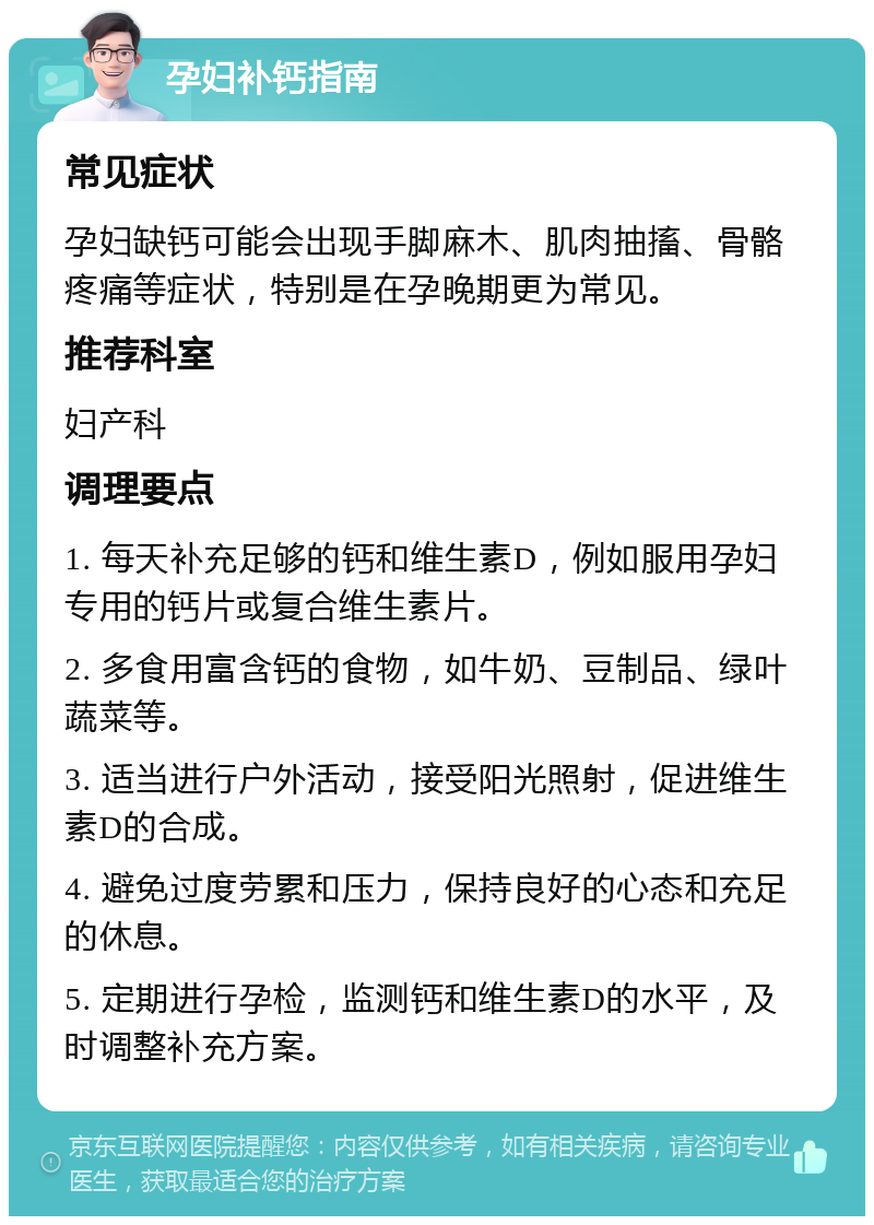 孕妇补钙指南 常见症状 孕妇缺钙可能会出现手脚麻木、肌肉抽搐、骨骼疼痛等症状，特别是在孕晚期更为常见。 推荐科室 妇产科 调理要点 1. 每天补充足够的钙和维生素D，例如服用孕妇专用的钙片或复合维生素片。 2. 多食用富含钙的食物，如牛奶、豆制品、绿叶蔬菜等。 3. 适当进行户外活动，接受阳光照射，促进维生素D的合成。 4. 避免过度劳累和压力，保持良好的心态和充足的休息。 5. 定期进行孕检，监测钙和维生素D的水平，及时调整补充方案。