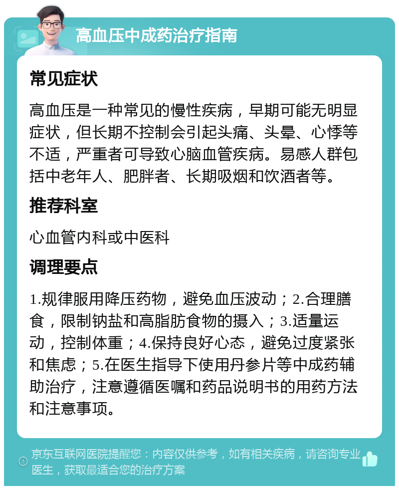 高血压中成药治疗指南 常见症状 高血压是一种常见的慢性疾病，早期可能无明显症状，但长期不控制会引起头痛、头晕、心悸等不适，严重者可导致心脑血管疾病。易感人群包括中老年人、肥胖者、长期吸烟和饮酒者等。 推荐科室 心血管内科或中医科 调理要点 1.规律服用降压药物，避免血压波动；2.合理膳食，限制钠盐和高脂肪食物的摄入；3.适量运动，控制体重；4.保持良好心态，避免过度紧张和焦虑；5.在医生指导下使用丹参片等中成药辅助治疗，注意遵循医嘱和药品说明书的用药方法和注意事项。