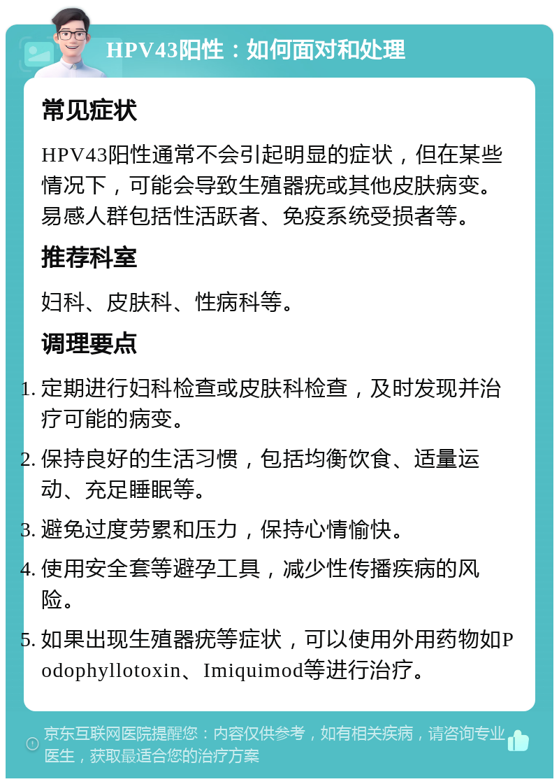 HPV43阳性：如何面对和处理 常见症状 HPV43阳性通常不会引起明显的症状，但在某些情况下，可能会导致生殖器疣或其他皮肤病变。易感人群包括性活跃者、免疫系统受损者等。 推荐科室 妇科、皮肤科、性病科等。 调理要点 定期进行妇科检查或皮肤科检查，及时发现并治疗可能的病变。 保持良好的生活习惯，包括均衡饮食、适量运动、充足睡眠等。 避免过度劳累和压力，保持心情愉快。 使用安全套等避孕工具，减少性传播疾病的风险。 如果出现生殖器疣等症状，可以使用外用药物如Podophyllotoxin、Imiquimod等进行治疗。