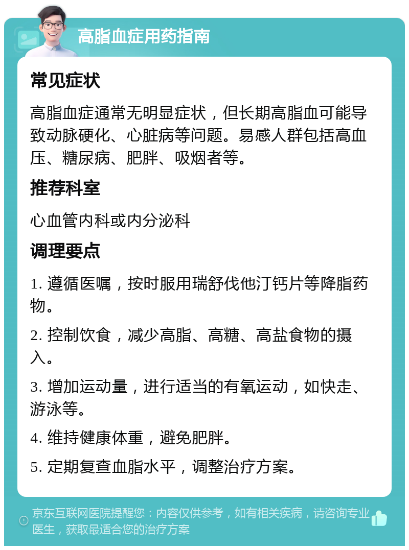 高脂血症用药指南 常见症状 高脂血症通常无明显症状，但长期高脂血可能导致动脉硬化、心脏病等问题。易感人群包括高血压、糖尿病、肥胖、吸烟者等。 推荐科室 心血管内科或内分泌科 调理要点 1. 遵循医嘱，按时服用瑞舒伐他汀钙片等降脂药物。 2. 控制饮食，减少高脂、高糖、高盐食物的摄入。 3. 增加运动量，进行适当的有氧运动，如快走、游泳等。 4. 维持健康体重，避免肥胖。 5. 定期复查血脂水平，调整治疗方案。