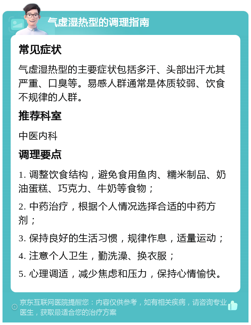 气虚湿热型的调理指南 常见症状 气虚湿热型的主要症状包括多汗、头部出汗尤其严重、口臭等。易感人群通常是体质较弱、饮食不规律的人群。 推荐科室 中医内科 调理要点 1. 调整饮食结构，避免食用鱼肉、糯米制品、奶油蛋糕、巧克力、牛奶等食物； 2. 中药治疗，根据个人情况选择合适的中药方剂； 3. 保持良好的生活习惯，规律作息，适量运动； 4. 注意个人卫生，勤洗澡、换衣服； 5. 心理调适，减少焦虑和压力，保持心情愉快。