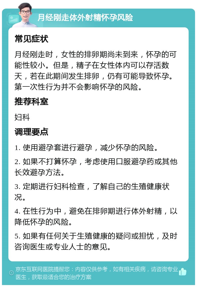 月经刚走体外射精怀孕风险 常见症状 月经刚走时，女性的排卵期尚未到来，怀孕的可能性较小。但是，精子在女性体内可以存活数天，若在此期间发生排卵，仍有可能导致怀孕。第一次性行为并不会影响怀孕的风险。 推荐科室 妇科 调理要点 1. 使用避孕套进行避孕，减少怀孕的风险。 2. 如果不打算怀孕，考虑使用口服避孕药或其他长效避孕方法。 3. 定期进行妇科检查，了解自己的生殖健康状况。 4. 在性行为中，避免在排卵期进行体外射精，以降低怀孕的风险。 5. 如果有任何关于生殖健康的疑问或担忧，及时咨询医生或专业人士的意见。