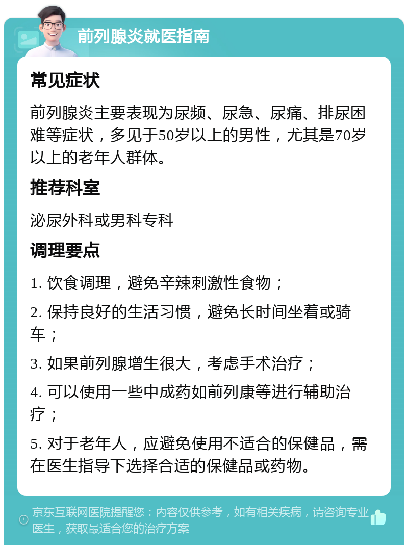 前列腺炎就医指南 常见症状 前列腺炎主要表现为尿频、尿急、尿痛、排尿困难等症状，多见于50岁以上的男性，尤其是70岁以上的老年人群体。 推荐科室 泌尿外科或男科专科 调理要点 1. 饮食调理，避免辛辣刺激性食物； 2. 保持良好的生活习惯，避免长时间坐着或骑车； 3. 如果前列腺增生很大，考虑手术治疗； 4. 可以使用一些中成药如前列康等进行辅助治疗； 5. 对于老年人，应避免使用不适合的保健品，需在医生指导下选择合适的保健品或药物。