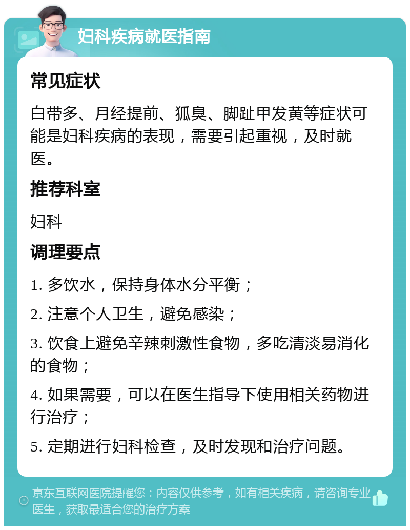 妇科疾病就医指南 常见症状 白带多、月经提前、狐臭、脚趾甲发黄等症状可能是妇科疾病的表现，需要引起重视，及时就医。 推荐科室 妇科 调理要点 1. 多饮水，保持身体水分平衡； 2. 注意个人卫生，避免感染； 3. 饮食上避免辛辣刺激性食物，多吃清淡易消化的食物； 4. 如果需要，可以在医生指导下使用相关药物进行治疗； 5. 定期进行妇科检查，及时发现和治疗问题。