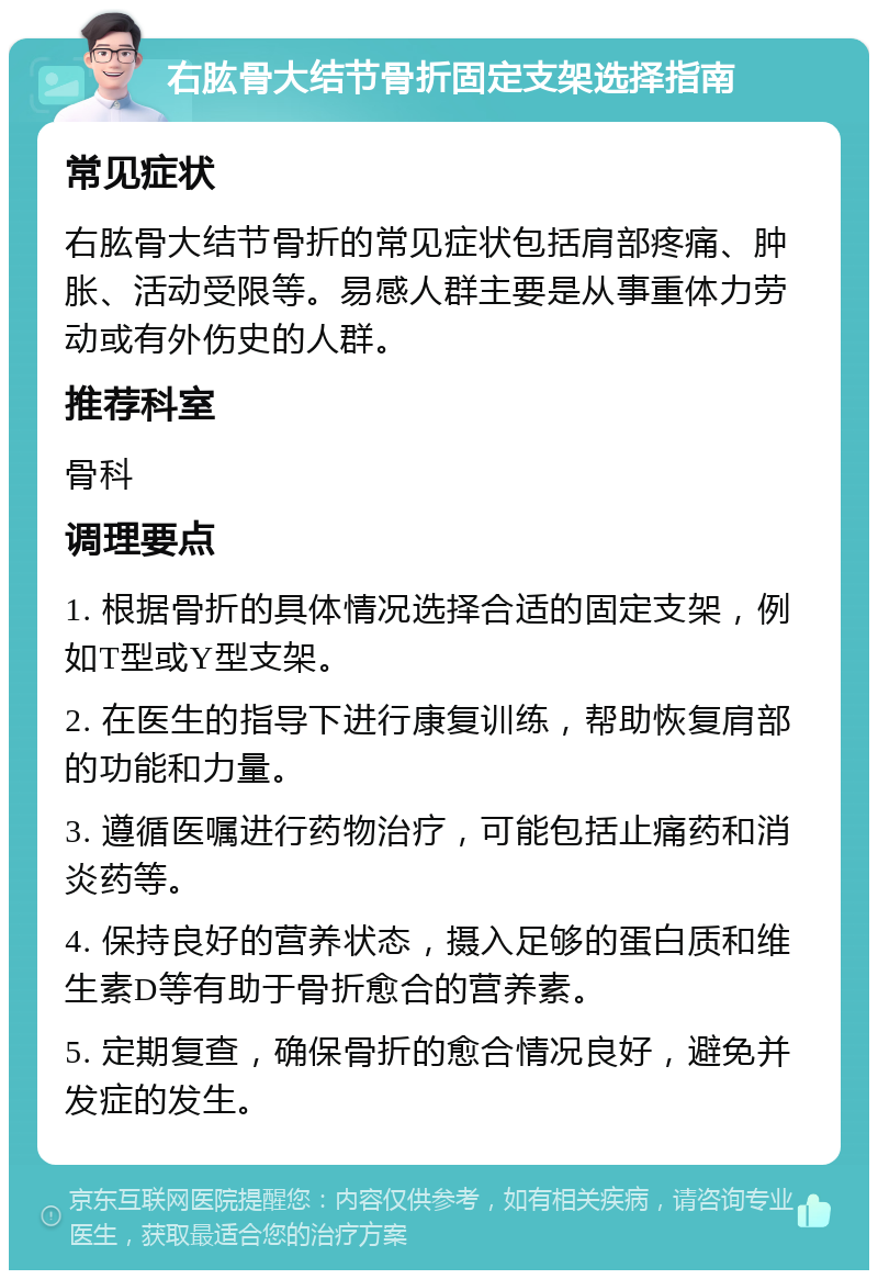 右肱骨大结节骨折固定支架选择指南 常见症状 右肱骨大结节骨折的常见症状包括肩部疼痛、肿胀、活动受限等。易感人群主要是从事重体力劳动或有外伤史的人群。 推荐科室 骨科 调理要点 1. 根据骨折的具体情况选择合适的固定支架，例如T型或Y型支架。 2. 在医生的指导下进行康复训练，帮助恢复肩部的功能和力量。 3. 遵循医嘱进行药物治疗，可能包括止痛药和消炎药等。 4. 保持良好的营养状态，摄入足够的蛋白质和维生素D等有助于骨折愈合的营养素。 5. 定期复查，确保骨折的愈合情况良好，避免并发症的发生。