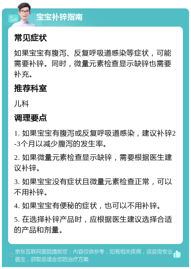 宝宝补锌指南 常见症状 如果宝宝有腹泻、反复呼吸道感染等症状，可能需要补锌。同时，微量元素检查显示缺锌也需要补充。 推荐科室 儿科 调理要点 1. 如果宝宝有腹泻或反复呼吸道感染，建议补锌2-3个月以减少腹泻的发生率。 2. 如果微量元素检查显示缺锌，需要根据医生建议补锌。 3. 如果宝宝没有症状且微量元素检查正常，可以不用补锌。 4. 如果宝宝有便秘的症状，也可以不用补锌。 5. 在选择补锌产品时，应根据医生建议选择合适的产品和剂量。