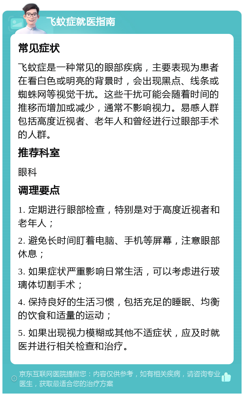 飞蚊症就医指南 常见症状 飞蚊症是一种常见的眼部疾病，主要表现为患者在看白色或明亮的背景时，会出现黑点、线条或蜘蛛网等视觉干扰。这些干扰可能会随着时间的推移而增加或减少，通常不影响视力。易感人群包括高度近视者、老年人和曾经进行过眼部手术的人群。 推荐科室 眼科 调理要点 1. 定期进行眼部检查，特别是对于高度近视者和老年人； 2. 避免长时间盯着电脑、手机等屏幕，注意眼部休息； 3. 如果症状严重影响日常生活，可以考虑进行玻璃体切割手术； 4. 保持良好的生活习惯，包括充足的睡眠、均衡的饮食和适量的运动； 5. 如果出现视力模糊或其他不适症状，应及时就医并进行相关检查和治疗。