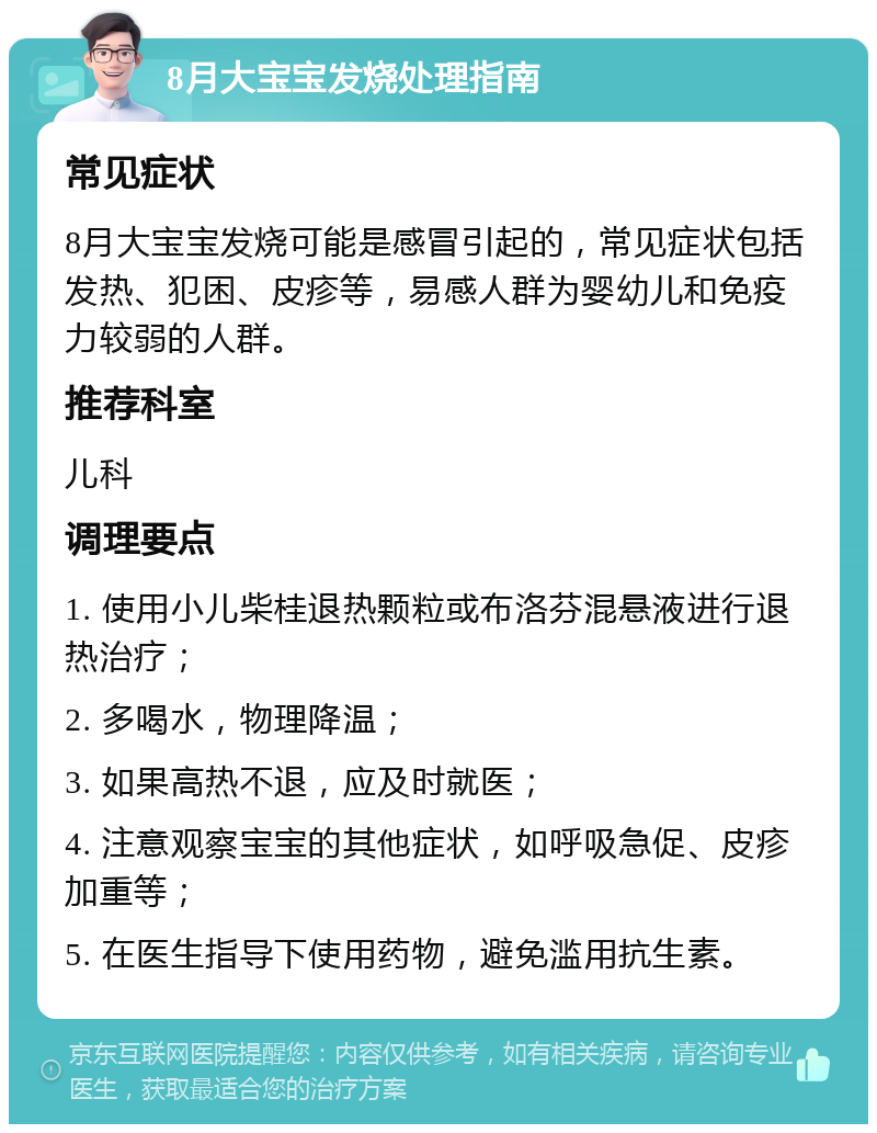 8月大宝宝发烧处理指南 常见症状 8月大宝宝发烧可能是感冒引起的，常见症状包括发热、犯困、皮疹等，易感人群为婴幼儿和免疫力较弱的人群。 推荐科室 儿科 调理要点 1. 使用小儿柴桂退热颗粒或布洛芬混悬液进行退热治疗； 2. 多喝水，物理降温； 3. 如果高热不退，应及时就医； 4. 注意观察宝宝的其他症状，如呼吸急促、皮疹加重等； 5. 在医生指导下使用药物，避免滥用抗生素。