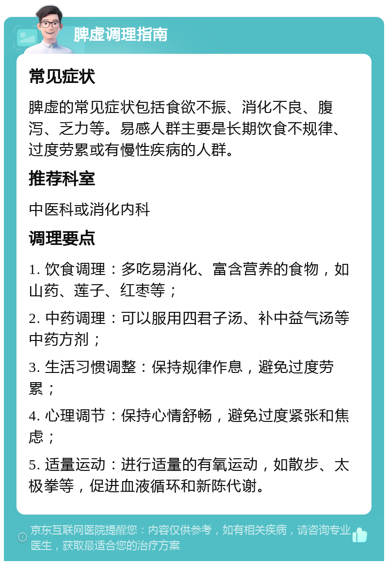 脾虚调理指南 常见症状 脾虚的常见症状包括食欲不振、消化不良、腹泻、乏力等。易感人群主要是长期饮食不规律、过度劳累或有慢性疾病的人群。 推荐科室 中医科或消化内科 调理要点 1. 饮食调理：多吃易消化、富含营养的食物，如山药、莲子、红枣等； 2. 中药调理：可以服用四君子汤、补中益气汤等中药方剂； 3. 生活习惯调整：保持规律作息，避免过度劳累； 4. 心理调节：保持心情舒畅，避免过度紧张和焦虑； 5. 适量运动：进行适量的有氧运动，如散步、太极拳等，促进血液循环和新陈代谢。