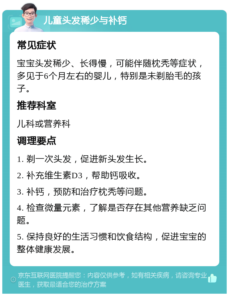 儿童头发稀少与补钙 常见症状 宝宝头发稀少、长得慢，可能伴随枕秃等症状，多见于6个月左右的婴儿，特别是未剃胎毛的孩子。 推荐科室 儿科或营养科 调理要点 1. 剃一次头发，促进新头发生长。 2. 补充维生素D3，帮助钙吸收。 3. 补钙，预防和治疗枕秃等问题。 4. 检查微量元素，了解是否存在其他营养缺乏问题。 5. 保持良好的生活习惯和饮食结构，促进宝宝的整体健康发展。