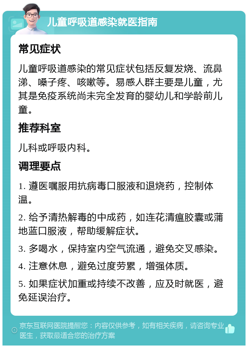 儿童呼吸道感染就医指南 常见症状 儿童呼吸道感染的常见症状包括反复发烧、流鼻涕、嗓子疼、咳嗽等。易感人群主要是儿童，尤其是免疫系统尚未完全发育的婴幼儿和学龄前儿童。 推荐科室 儿科或呼吸内科。 调理要点 1. 遵医嘱服用抗病毒口服液和退烧药，控制体温。 2. 给予清热解毒的中成药，如连花清瘟胶囊或蒲地蓝口服液，帮助缓解症状。 3. 多喝水，保持室内空气流通，避免交叉感染。 4. 注意休息，避免过度劳累，增强体质。 5. 如果症状加重或持续不改善，应及时就医，避免延误治疗。