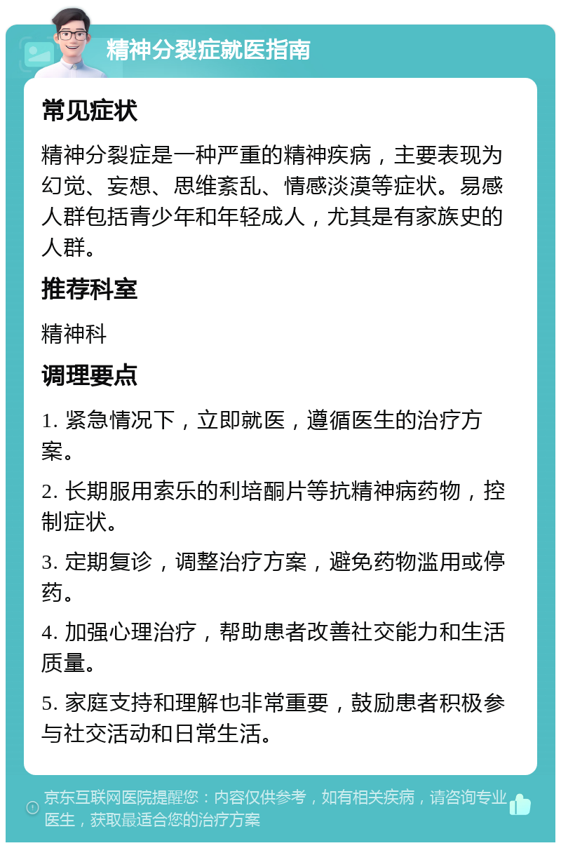 精神分裂症就医指南 常见症状 精神分裂症是一种严重的精神疾病，主要表现为幻觉、妄想、思维紊乱、情感淡漠等症状。易感人群包括青少年和年轻成人，尤其是有家族史的人群。 推荐科室 精神科 调理要点 1. 紧急情况下，立即就医，遵循医生的治疗方案。 2. 长期服用索乐的利培酮片等抗精神病药物，控制症状。 3. 定期复诊，调整治疗方案，避免药物滥用或停药。 4. 加强心理治疗，帮助患者改善社交能力和生活质量。 5. 家庭支持和理解也非常重要，鼓励患者积极参与社交活动和日常生活。