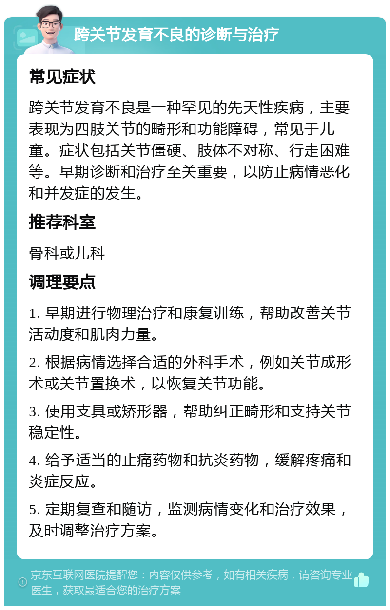 跨关节发育不良的诊断与治疗 常见症状 跨关节发育不良是一种罕见的先天性疾病，主要表现为四肢关节的畸形和功能障碍，常见于儿童。症状包括关节僵硬、肢体不对称、行走困难等。早期诊断和治疗至关重要，以防止病情恶化和并发症的发生。 推荐科室 骨科或儿科 调理要点 1. 早期进行物理治疗和康复训练，帮助改善关节活动度和肌肉力量。 2. 根据病情选择合适的外科手术，例如关节成形术或关节置换术，以恢复关节功能。 3. 使用支具或矫形器，帮助纠正畸形和支持关节稳定性。 4. 给予适当的止痛药物和抗炎药物，缓解疼痛和炎症反应。 5. 定期复查和随访，监测病情变化和治疗效果，及时调整治疗方案。