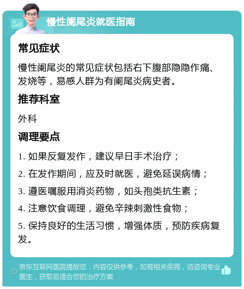 慢性阑尾炎就医指南 常见症状 慢性阑尾炎的常见症状包括右下腹部隐隐作痛、发烧等，易感人群为有阑尾炎病史者。 推荐科室 外科 调理要点 1. 如果反复发作，建议早日手术治疗； 2. 在发作期间，应及时就医，避免延误病情； 3. 遵医嘱服用消炎药物，如头孢类抗生素； 4. 注意饮食调理，避免辛辣刺激性食物； 5. 保持良好的生活习惯，增强体质，预防疾病复发。