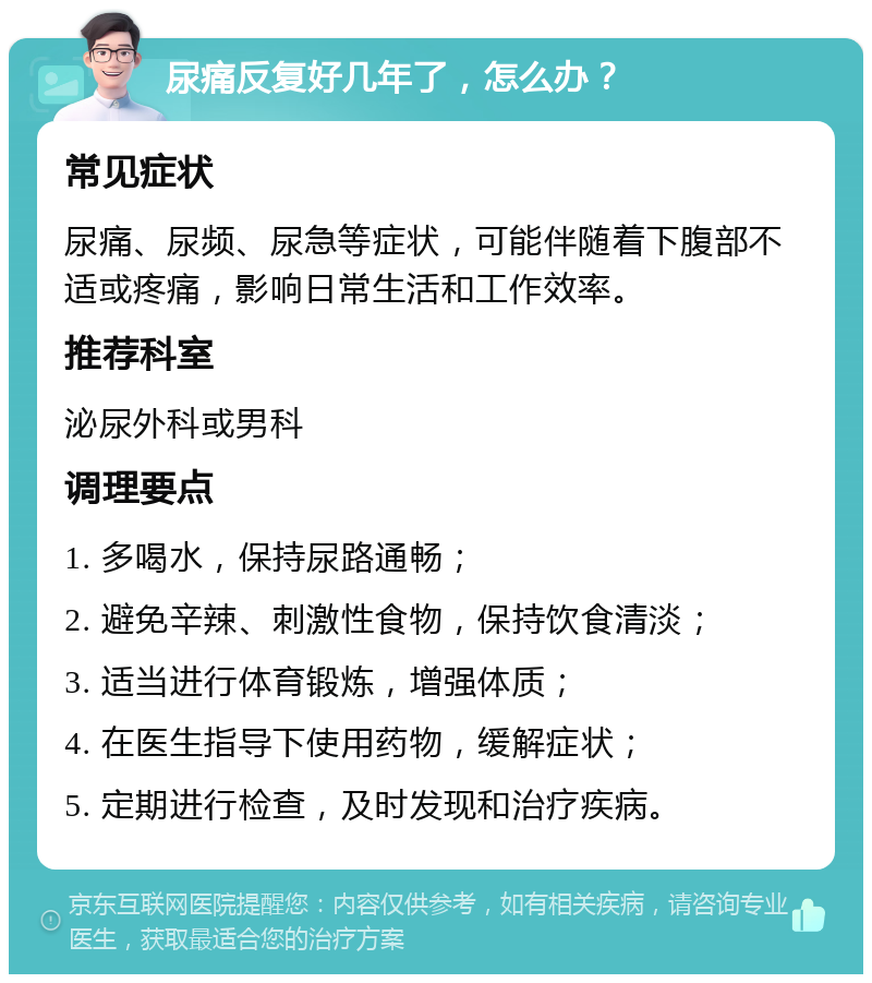 尿痛反复好几年了，怎么办？ 常见症状 尿痛、尿频、尿急等症状，可能伴随着下腹部不适或疼痛，影响日常生活和工作效率。 推荐科室 泌尿外科或男科 调理要点 1. 多喝水，保持尿路通畅； 2. 避免辛辣、刺激性食物，保持饮食清淡； 3. 适当进行体育锻炼，增强体质； 4. 在医生指导下使用药物，缓解症状； 5. 定期进行检查，及时发现和治疗疾病。