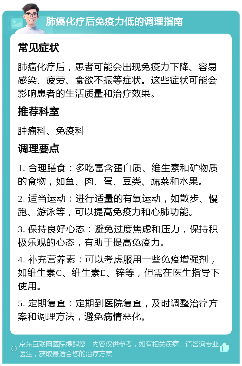 肺癌化疗后免疫力低的调理指南 常见症状 肺癌化疗后，患者可能会出现免疫力下降、容易感染、疲劳、食欲不振等症状。这些症状可能会影响患者的生活质量和治疗效果。 推荐科室 肿瘤科、免疫科 调理要点 1. 合理膳食：多吃富含蛋白质、维生素和矿物质的食物，如鱼、肉、蛋、豆类、蔬菜和水果。 2. 适当运动：进行适量的有氧运动，如散步、慢跑、游泳等，可以提高免疫力和心肺功能。 3. 保持良好心态：避免过度焦虑和压力，保持积极乐观的心态，有助于提高免疫力。 4. 补充营养素：可以考虑服用一些免疫增强剂，如维生素C、维生素E、锌等，但需在医生指导下使用。 5. 定期复查：定期到医院复查，及时调整治疗方案和调理方法，避免病情恶化。