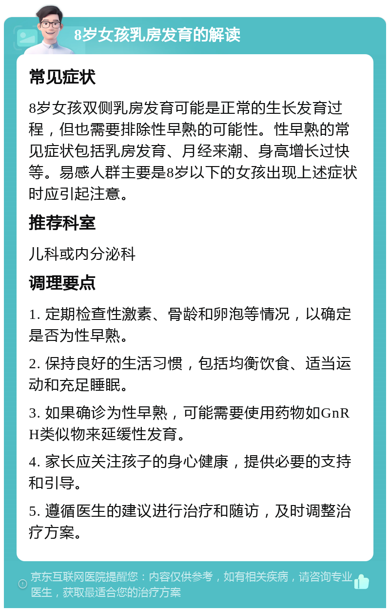 8岁女孩乳房发育的解读 常见症状 8岁女孩双侧乳房发育可能是正常的生长发育过程，但也需要排除性早熟的可能性。性早熟的常见症状包括乳房发育、月经来潮、身高增长过快等。易感人群主要是8岁以下的女孩出现上述症状时应引起注意。 推荐科室 儿科或内分泌科 调理要点 1. 定期检查性激素、骨龄和卵泡等情况，以确定是否为性早熟。 2. 保持良好的生活习惯，包括均衡饮食、适当运动和充足睡眠。 3. 如果确诊为性早熟，可能需要使用药物如GnRH类似物来延缓性发育。 4. 家长应关注孩子的身心健康，提供必要的支持和引导。 5. 遵循医生的建议进行治疗和随访，及时调整治疗方案。