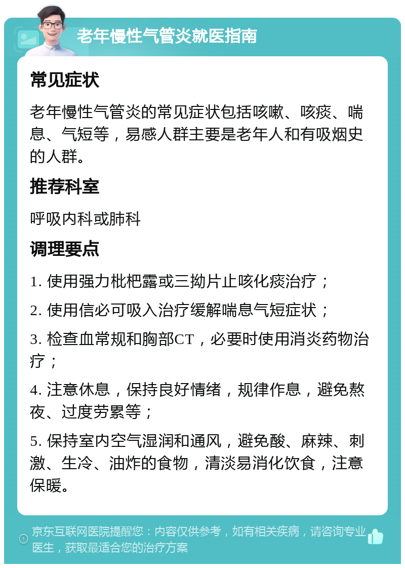 老年慢性气管炎就医指南 常见症状 老年慢性气管炎的常见症状包括咳嗽、咳痰、喘息、气短等，易感人群主要是老年人和有吸烟史的人群。 推荐科室 呼吸内科或肺科 调理要点 1. 使用强力枇杷露或三拗片止咳化痰治疗； 2. 使用信必可吸入治疗缓解喘息气短症状； 3. 检查血常规和胸部CT，必要时使用消炎药物治疗； 4. 注意休息，保持良好情绪，规律作息，避免熬夜、过度劳累等； 5. 保持室内空气湿润和通风，避免酸、麻辣、刺激、生冷、油炸的食物，清淡易消化饮食，注意保暖。