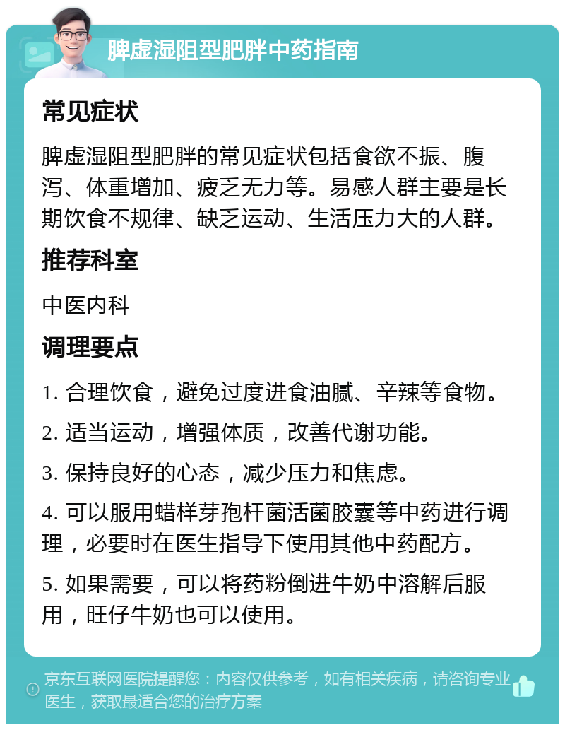 脾虚湿阻型肥胖中药指南 常见症状 脾虚湿阻型肥胖的常见症状包括食欲不振、腹泻、体重增加、疲乏无力等。易感人群主要是长期饮食不规律、缺乏运动、生活压力大的人群。 推荐科室 中医内科 调理要点 1. 合理饮食，避免过度进食油腻、辛辣等食物。 2. 适当运动，增强体质，改善代谢功能。 3. 保持良好的心态，减少压力和焦虑。 4. 可以服用蜡样芽孢杆菌活菌胶囊等中药进行调理，必要时在医生指导下使用其他中药配方。 5. 如果需要，可以将药粉倒进牛奶中溶解后服用，旺仔牛奶也可以使用。