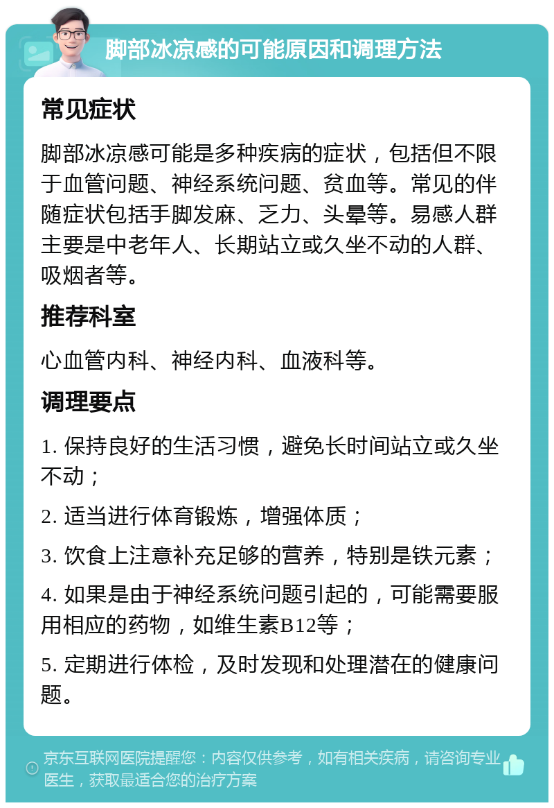 脚部冰凉感的可能原因和调理方法 常见症状 脚部冰凉感可能是多种疾病的症状，包括但不限于血管问题、神经系统问题、贫血等。常见的伴随症状包括手脚发麻、乏力、头晕等。易感人群主要是中老年人、长期站立或久坐不动的人群、吸烟者等。 推荐科室 心血管内科、神经内科、血液科等。 调理要点 1. 保持良好的生活习惯，避免长时间站立或久坐不动； 2. 适当进行体育锻炼，增强体质； 3. 饮食上注意补充足够的营养，特别是铁元素； 4. 如果是由于神经系统问题引起的，可能需要服用相应的药物，如维生素B12等； 5. 定期进行体检，及时发现和处理潜在的健康问题。