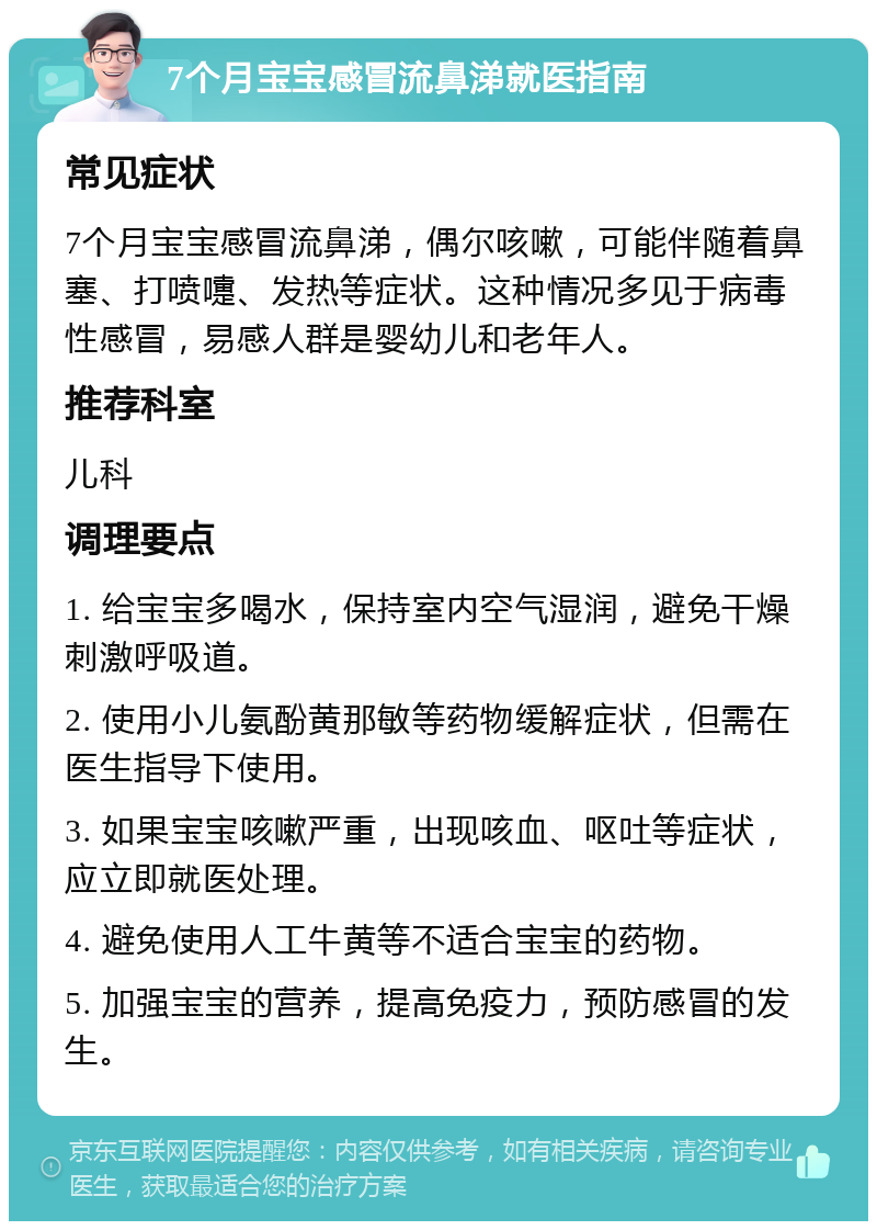 7个月宝宝感冒流鼻涕就医指南 常见症状 7个月宝宝感冒流鼻涕，偶尔咳嗽，可能伴随着鼻塞、打喷嚏、发热等症状。这种情况多见于病毒性感冒，易感人群是婴幼儿和老年人。 推荐科室 儿科 调理要点 1. 给宝宝多喝水，保持室内空气湿润，避免干燥刺激呼吸道。 2. 使用小儿氨酚黄那敏等药物缓解症状，但需在医生指导下使用。 3. 如果宝宝咳嗽严重，出现咳血、呕吐等症状，应立即就医处理。 4. 避免使用人工牛黄等不适合宝宝的药物。 5. 加强宝宝的营养，提高免疫力，预防感冒的发生。