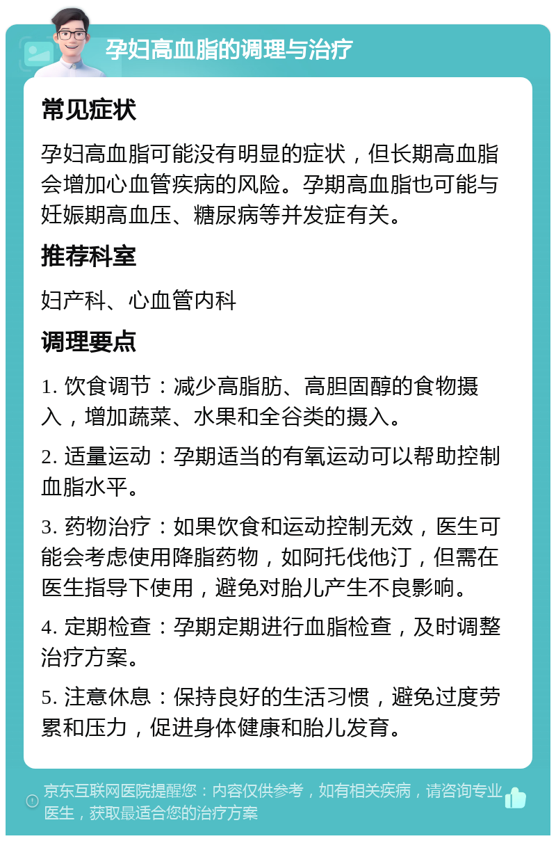 孕妇高血脂的调理与治疗 常见症状 孕妇高血脂可能没有明显的症状，但长期高血脂会增加心血管疾病的风险。孕期高血脂也可能与妊娠期高血压、糖尿病等并发症有关。 推荐科室 妇产科、心血管内科 调理要点 1. 饮食调节：减少高脂肪、高胆固醇的食物摄入，增加蔬菜、水果和全谷类的摄入。 2. 适量运动：孕期适当的有氧运动可以帮助控制血脂水平。 3. 药物治疗：如果饮食和运动控制无效，医生可能会考虑使用降脂药物，如阿托伐他汀，但需在医生指导下使用，避免对胎儿产生不良影响。 4. 定期检查：孕期定期进行血脂检查，及时调整治疗方案。 5. 注意休息：保持良好的生活习惯，避免过度劳累和压力，促进身体健康和胎儿发育。