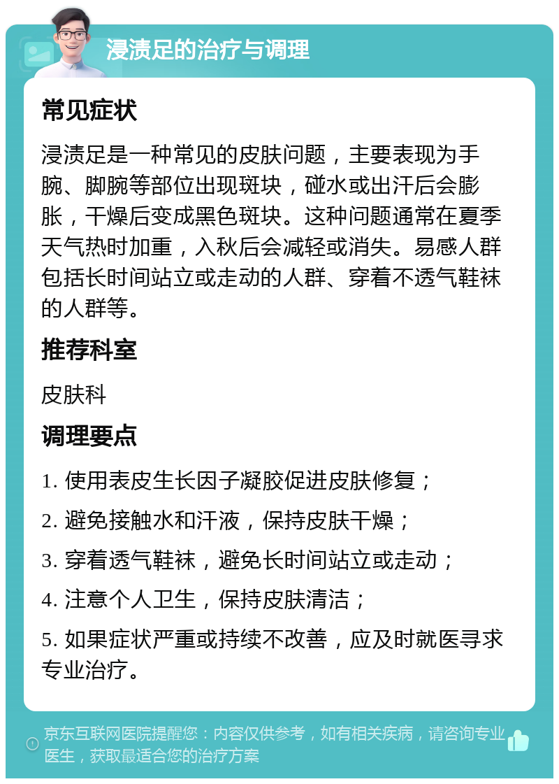 浸渍足的治疗与调理 常见症状 浸渍足是一种常见的皮肤问题，主要表现为手腕、脚腕等部位出现斑块，碰水或出汗后会膨胀，干燥后变成黑色斑块。这种问题通常在夏季天气热时加重，入秋后会减轻或消失。易感人群包括长时间站立或走动的人群、穿着不透气鞋袜的人群等。 推荐科室 皮肤科 调理要点 1. 使用表皮生长因子凝胶促进皮肤修复； 2. 避免接触水和汗液，保持皮肤干燥； 3. 穿着透气鞋袜，避免长时间站立或走动； 4. 注意个人卫生，保持皮肤清洁； 5. 如果症状严重或持续不改善，应及时就医寻求专业治疗。