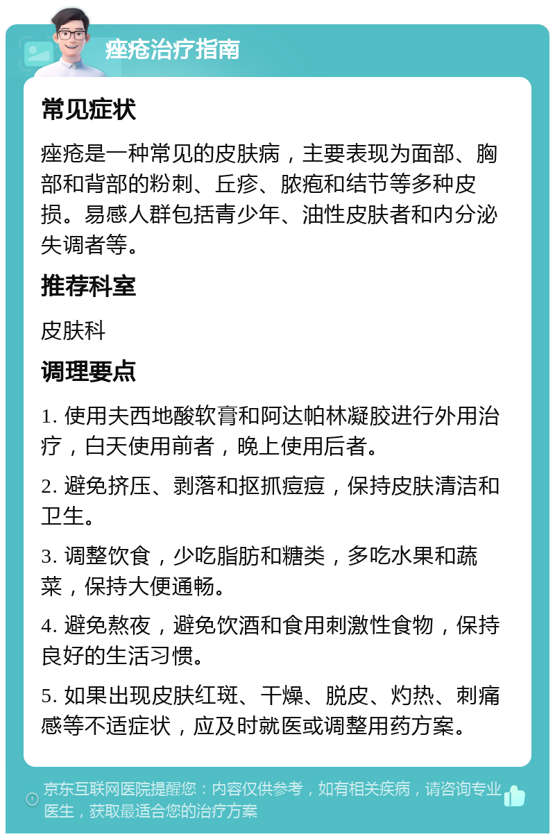 痤疮治疗指南 常见症状 痤疮是一种常见的皮肤病，主要表现为面部、胸部和背部的粉刺、丘疹、脓疱和结节等多种皮损。易感人群包括青少年、油性皮肤者和内分泌失调者等。 推荐科室 皮肤科 调理要点 1. 使用夫西地酸软膏和阿达帕林凝胶进行外用治疗，白天使用前者，晚上使用后者。 2. 避免挤压、剥落和抠抓痘痘，保持皮肤清洁和卫生。 3. 调整饮食，少吃脂肪和糖类，多吃水果和蔬菜，保持大便通畅。 4. 避免熬夜，避免饮酒和食用刺激性食物，保持良好的生活习惯。 5. 如果出现皮肤红斑、干燥、脱皮、灼热、刺痛感等不适症状，应及时就医或调整用药方案。