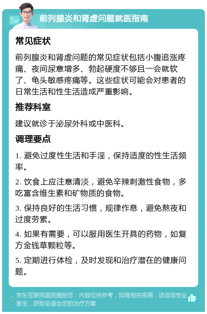 前列腺炎和肾虚问题就医指南 常见症状 前列腺炎和肾虚问题的常见症状包括小腹追涨疼痛、夜间尿意增多、勃起硬度不够且一会就软了、龟头敏感疼痛等。这些症状可能会对患者的日常生活和性生活造成严重影响。 推荐科室 建议就诊于泌尿外科或中医科。 调理要点 1. 避免过度性生活和手淫，保持适度的性生活频率。 2. 饮食上应注意清淡，避免辛辣刺激性食物，多吃富含维生素和矿物质的食物。 3. 保持良好的生活习惯，规律作息，避免熬夜和过度劳累。 4. 如果有需要，可以服用医生开具的药物，如复方金钱草颗粒等。 5. 定期进行体检，及时发现和治疗潜在的健康问题。