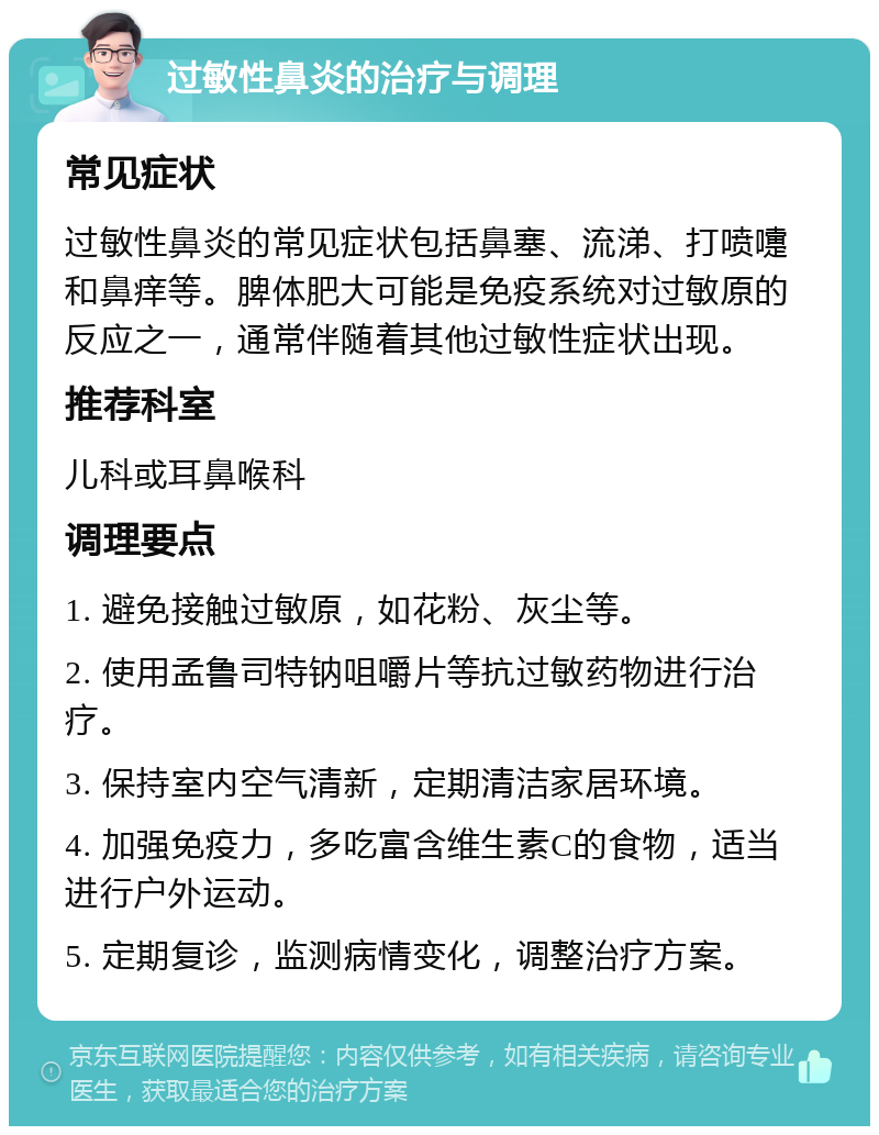 过敏性鼻炎的治疗与调理 常见症状 过敏性鼻炎的常见症状包括鼻塞、流涕、打喷嚏和鼻痒等。脾体肥大可能是免疫系统对过敏原的反应之一，通常伴随着其他过敏性症状出现。 推荐科室 儿科或耳鼻喉科 调理要点 1. 避免接触过敏原，如花粉、灰尘等。 2. 使用孟鲁司特钠咀嚼片等抗过敏药物进行治疗。 3. 保持室内空气清新，定期清洁家居环境。 4. 加强免疫力，多吃富含维生素C的食物，适当进行户外运动。 5. 定期复诊，监测病情变化，调整治疗方案。