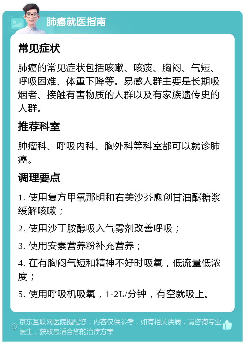 肺癌就医指南 常见症状 肺癌的常见症状包括咳嗽、咳痰、胸闷、气短、呼吸困难、体重下降等。易感人群主要是长期吸烟者、接触有害物质的人群以及有家族遗传史的人群。 推荐科室 肿瘤科、呼吸内科、胸外科等科室都可以就诊肺癌。 调理要点 1. 使用复方甲氧那明和右美沙芬愈创甘油醚糖浆缓解咳嗽； 2. 使用沙丁胺醇吸入气雾剂改善呼吸； 3. 使用安素营养粉补充营养； 4. 在有胸闷气短和精神不好时吸氧，低流量低浓度； 5. 使用呼吸机吸氧，1-2L/分钟，有空就吸上。